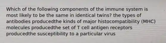 Which of the following components of the immune system is most likely to be the same in identical twins? the types of antibodies producedthe kinds of major histocompatibility (MHC) molecules producedthe set of T cell antigen receptors producedthe susceptibility to a particular virus