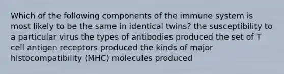 Which of the following components of the immune system is most likely to be the same in identical twins? the susceptibility to a particular virus the types of antibodies produced the set of T cell antigen receptors produced the kinds of major histocompatibility (MHC) molecules produced