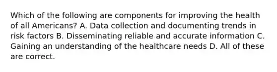 Which of the following are components for improving the health of all Americans? A. Data collection and documenting trends in risk factors B. Disseminating reliable and accurate information C. Gaining an understanding of the healthcare needs D. All of these are correct.