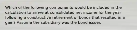 Which of the following components would be included in the calculation to arrive at consolidated net income for the year following a constructive retirement of bonds that resulted in a gain? Assume the subsidiary was the bond issuer.