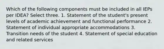 Which of the following components must be included in all IEPs per IDEA? Select three. 1. Statement of the student's present levels of academic achievement and functional performance 2. Statement of individual appropriate accommodations 3. Transition needs of the student 4. Statement of special education and related services