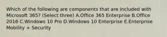 Which of the following are components that are included with Microsoft 365? (Select three) A.Office 365 Enterprise B.Office 2016 C.Windows 10 Pro D.Windows 10 Enterprise E.Enterprise Mobility + Security