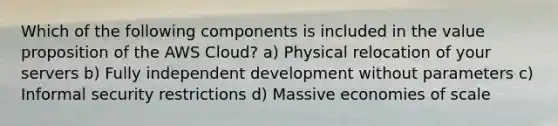 Which of the following components is included in the value proposition of the AWS Cloud? a) Physical relocation of your servers b) Fully independent development without parameters c) Informal security restrictions d) Massive economies of scale