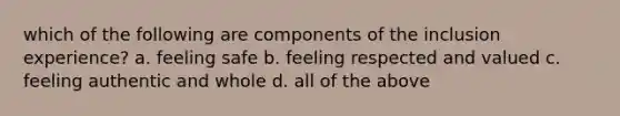 which of the following are components of the inclusion experience? a. feeling safe b. feeling respected and valued c. feeling authentic and whole d. all of the above