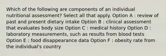 Which of the following are components of an individual nutritional assessment? Select all that apply. Option A : review of past and present dietary intake Option B : clinical assessment that evaluates body size Option C : medical history Option D : laboratory measurements, such as results from blood tests Option E : food disappearance data Option F : obesity rate from the individual's country