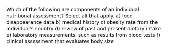 Which of the following are components of an individual nutritional assessment? Select all that apply. a) food disappearance data b) medical history c) obesity rate from the individual's country d) review of past and present dietary intake e) laboratory measurements, such as results from blood tests f) clinical assessment that evaluates body size