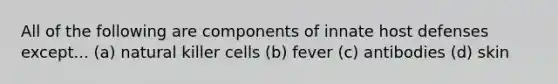 All of the following are components of innate host defenses except... (a) natural killer cells (b) fever (c) antibodies (d) skin