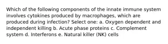 Which of the following components of the innate immune system involves cytokines produced by macrophages, which are produced during infection? Select one: a. Oxygen dependent and independent killing b. Acute phase proteins c. Complement system d. Interferons e. Natural killer (NK) cells