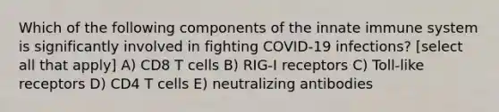 Which of the following components of the innate immune system is significantly involved in fighting COVID-19 infections? [select all that apply] A) CD8 T cells B) RIG-I receptors C) Toll-like receptors D) CD4 T cells E) neutralizing antibodies