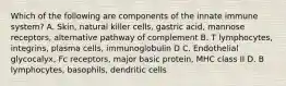 Which of the following are components of the innate immune system? A. Skin, natural killer cells, gastric acid, mannose receptors, alternative pathway of complement B. T lymphocytes, integrins, plasma cells, immunoglobulin D C. Endothelial glycocalyx, Fc receptors, major basic protein, MHC class II D. B lymphocytes, basophils, dendritic cells