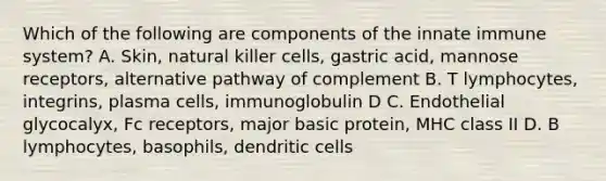 Which of the following are components of the innate immune system? A. Skin, natural killer cells, gastric acid, mannose receptors, alternative pathway of complement B. T lymphocytes, integrins, plasma cells, immunoglobulin D C. Endothelial glycocalyx, Fc receptors, major basic protein, MHC class II D. B lymphocytes, basophils, dendritic cells