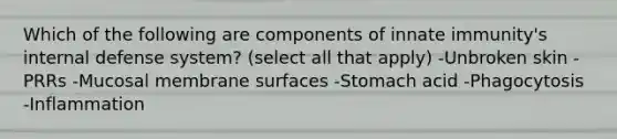 Which of the following are components of innate immunity's internal defense system? (select all that apply) -Unbroken skin -PRRs -Mucosal membrane surfaces -Stomach acid -Phagocytosis -Inflammation