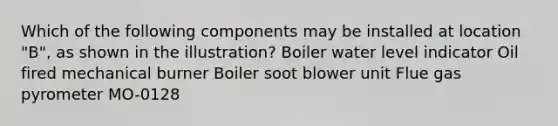 Which of the following components may be installed at location "B", as shown in the illustration? Boiler water level indicator Oil fired mechanical burner Boiler soot blower unit Flue gas pyrometer MO-0128