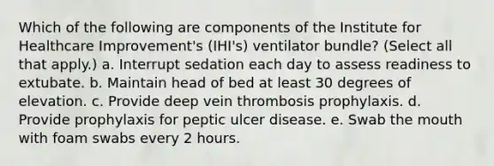 Which of the following are components of the Institute for Healthcare Improvement's (IHI's) ventilator bundle? (Select all that apply.) a. Interrupt sedation each day to assess readiness to extubate. b. Maintain head of bed at least 30 degrees of elevation. c. Provide deep vein thrombosis prophylaxis. d. Provide prophylaxis for peptic ulcer disease. e. Swab <a href='https://www.questionai.com/knowledge/krBoWYDU6j-the-mouth' class='anchor-knowledge'>the mouth</a> with foam swabs every 2 hours.