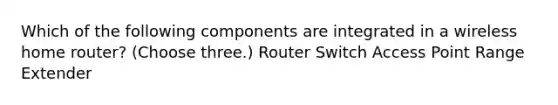 Which of the following components are integrated in a wireless home router? (Choose three.) Router Switch Access Point Range Extender