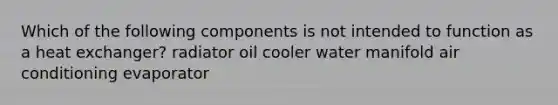 Which of the following components is not intended to function as a heat exchanger? radiator oil cooler water manifold air conditioning evaporator