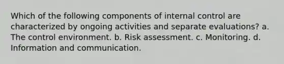 Which of the following components of internal control are characterized by ongoing activities and separate evaluations? a. The control environment. b. Risk assessment. c. Monitoring. d. Information and communication.