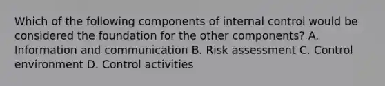 Which of the following components of internal control would be considered the foundation for the other components? A. Information and communication B. Risk assessment C. Control environment D. Control activities