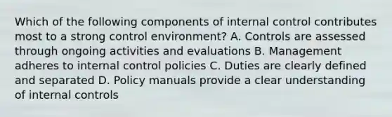 Which of the following components of internal control contributes most to a strong control environment? A. Controls are assessed through ongoing activities and evaluations B. Management adheres to internal control policies C. Duties are clearly defined and separated D. Policy manuals provide a clear understanding of internal controls