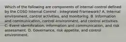 Which of the following are components of internal control defined by the COSO Internal Control - Integrated Framework? A. Internal environment, control activities, and monitoring. B. Information and communication, control environment, and control activities. C. Event identification, information and communication, and risk assessment. D. Governance, risk appetite, and control environment.