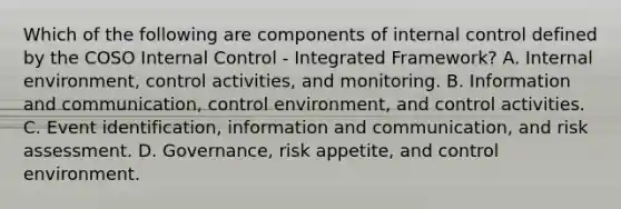 Which of the following are components of internal control defined by the COSO Internal Control - Integrated Framework? A. Internal environment, control activities, and monitoring. B. Information and communication, control environment, and control activities. C. Event identification, information and communication, and risk assessment. D. Governance, risk appetite, and control environment.