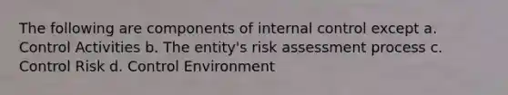 The following are components of internal control except a. Control Activities b. The entity's risk assessment process c. Control Risk d. Control Environment