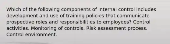 Which of the following components of internal control includes development and use of training policies that communicate prospective roles and responsibilities to employees? Control activities. Monitoring of controls. Risk assessment process. Control environment.