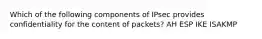 Which of the following components of IPsec provides confidentiality for the content of packets? AH ESP IKE ISAKMP