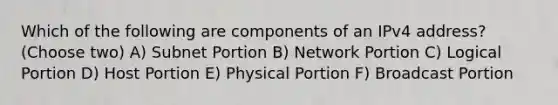 Which of the following are components of an IPv4 address? (Choose two) A) Subnet Portion B) Network Portion C) Logical Portion D) Host Portion E) Physical Portion F) Broadcast Portion