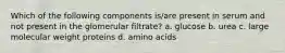 Which of the following components is/are present in serum and not present in the glomerular filtrate? a. glucose b. urea c. large molecular weight proteins d. amino acids