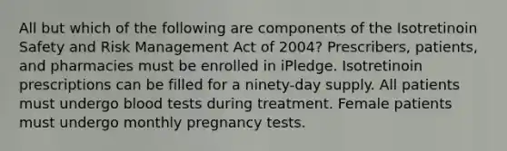 All but which of the following are components of the Isotretinoin Safety and Risk Management Act of 2004? Prescribers, patients, and pharmacies must be enrolled in iPledge. Isotretinoin prescriptions can be filled for a ninety-day supply. All patients must undergo blood tests during treatment. Female patients must undergo monthly pregnancy tests.