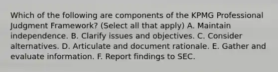 Which of the following are components of the KPMG Professional Judgment Framework? (Select all that apply) A. Maintain independence. B. Clarify issues and objectives. C. Consider alternatives. D. Articulate and document rationale. E. Gather and evaluate information. F. Report findings to SEC.