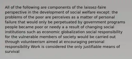 All of the following are components of the laissez-faire perspective in the development of social welfare except: the problems of the poor are perceives as a matter of personal failure that would only be perpetuated by government programs people became poor or needy a a result of changing social institutions such as economic globalization social responsibility for the vulnerable members of society would be carried out through volunteerism aimed at encouraging personal responsibility Work is considered the only justifiable means of survival