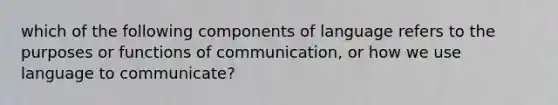 which of the following components of language refers to the purposes or functions of communication, or how we use language to communicate?