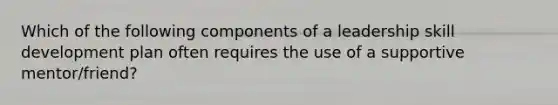 Which of the following components of a leadership skill development plan often requires the use of a supportive mentor/friend?