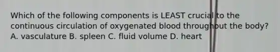 Which of the following components is LEAST crucial to the continuous circulation of oxygenated blood throughout the body? A. vasculature B. spleen C. fluid volume D. heart