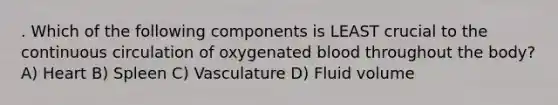 . Which of the following components is LEAST crucial to the continuous circulation of oxygenated blood throughout the body? A) Heart B) Spleen C) Vasculature D) Fluid volume