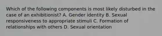 Which of the following components is most likely disturbed in the case of an exhibitionist? A. Gender identity B. Sexual responsiveness to appropriate stimuli C. Formation of relationships with others D. Sexual orientation