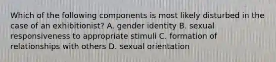 Which of the following components is most likely disturbed in the case of an exhibitionist? A. gender identity B. sexual responsiveness to appropriate stimuli C. formation of relationships with others D. sexual orientation