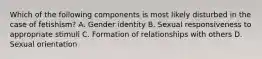 Which of the following components is most likely disturbed in the case of fetishism? A. Gender identity B. Sexual responsiveness to appropriate stimuli C. Formation of relationships with others D. Sexual orientation