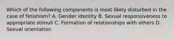 Which of the following components is most likely disturbed in the case of fetishism? A. Gender identity B. Sexual responsiveness to appropriate stimuli C. Formation of relationships with others D. Sexual orientation