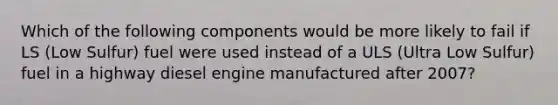 Which of the following components would be more likely to fail if LS (Low Sulfur) fuel were used instead of a ULS (Ultra Low Sulfur) fuel in a highway diesel engine manufactured after 2007?