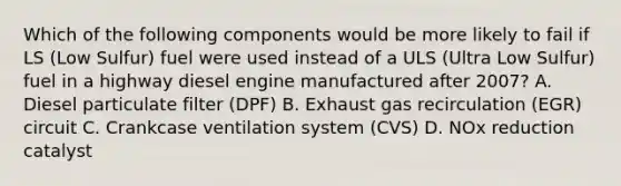 Which of the following components would be more likely to fail if LS (Low Sulfur) fuel were used instead of a ULS (Ultra Low Sulfur) fuel in a highway diesel engine manufactured after 2007? A. Diesel particulate filter (DPF) B. Exhaust gas recirculation (EGR) circuit C. Crankcase ventilation system (CVS) D. NOx reduction catalyst