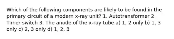 Which of the following components are likely to be found in the primary circuit of a modern x-ray unit? 1. Autotransformer 2. Timer switch 3. The anode of the x-ray tube a) 1, 2 only b) 1, 3 only c) 2, 3 only d) 1, 2, 3