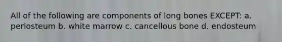 All of the following are components of long bones EXCEPT: a. periosteum b. white marrow c. cancellous bone d. endosteum