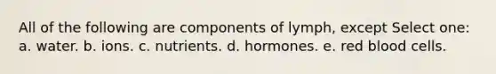 All of the following are components of lymph, except Select one: a. water. b. ions. c. nutrients. d. hormones. e. red blood cells.