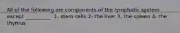 All of the following are components of the lymphatic system except __________. 1- stem cells 2- the liver 3- the spleen 4- the thymus