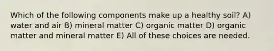 Which of the following components make up a healthy soil? A) water and air B) mineral matter C) organic matter D) organic matter and mineral matter E) All of these choices are needed.