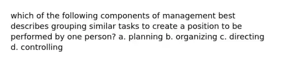 which of the following components of management best describes grouping similar tasks to create a position to be performed by one person? a. planning b. organizing c. directing d. controlling