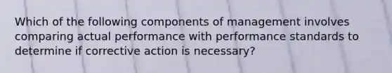 Which of the following components of management involves comparing actual performance with performance standards to determine if corrective action is necessary?